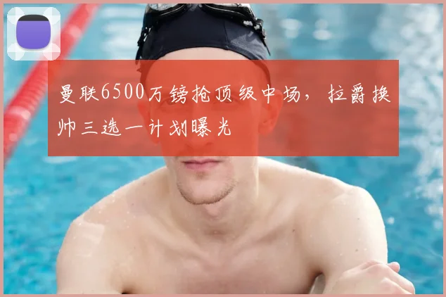 曼联6500万镑抢顶级中场，拉爵换帅三选一计划曝光